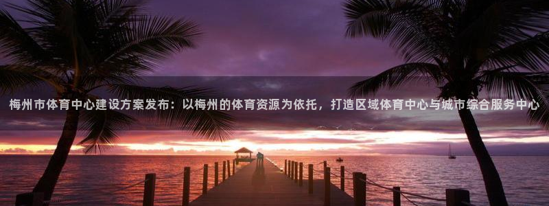意昂体育4官方客服电话：梅州市体育中心建设方案发布：