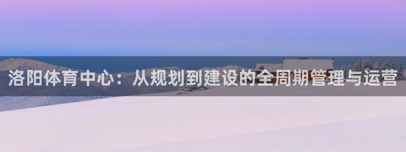 意昂平台体育：洛阳体育中心：从规划到建设的全周期管理